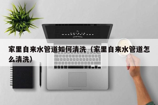 北京家里自來水管道如何清洗（家里自來水管道怎么清洗）