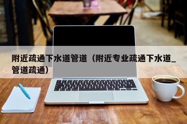 北京附近疏通下水道管道（附近專業(yè)疏通下水道_管道疏通）