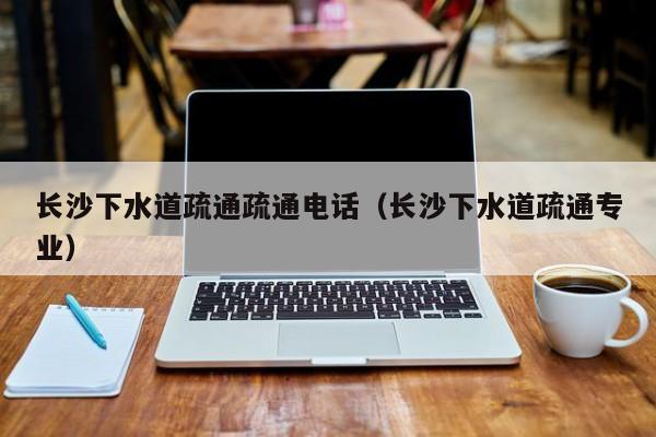 太原長沙下水道疏通疏通電話（長沙下水道疏通專業(yè)）