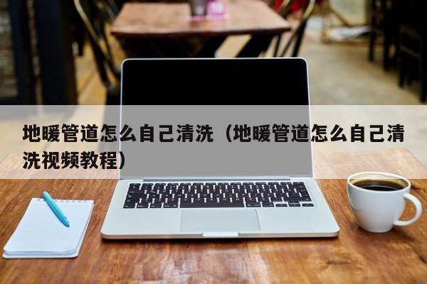 北京地暖管道怎么自己清洗（地暖管道怎么自己清洗視頻教程）