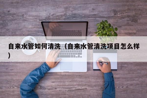 北京自來(lái)水管如何清洗（自來(lái)水管清洗項(xiàng)目怎么樣）