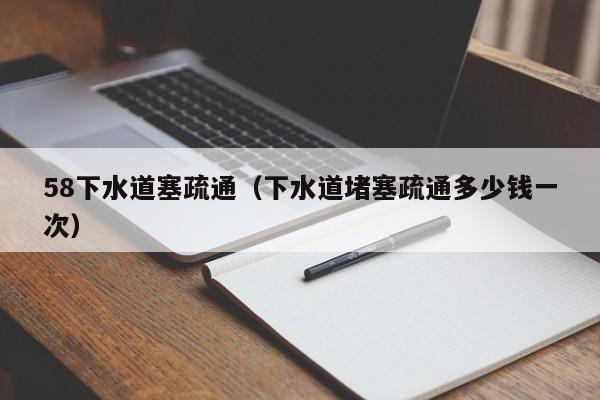 天津58下水道塞疏通（下水道堵塞疏通多少錢一次）