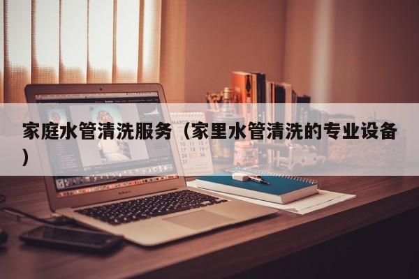 北京家庭水管清洗服務(wù)（家里水管清洗的專業(yè)設(shè)備）