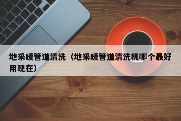 北京地采暖管道清洗（地采暖管道清洗機(jī)哪個(gè)最好用現(xiàn)在）