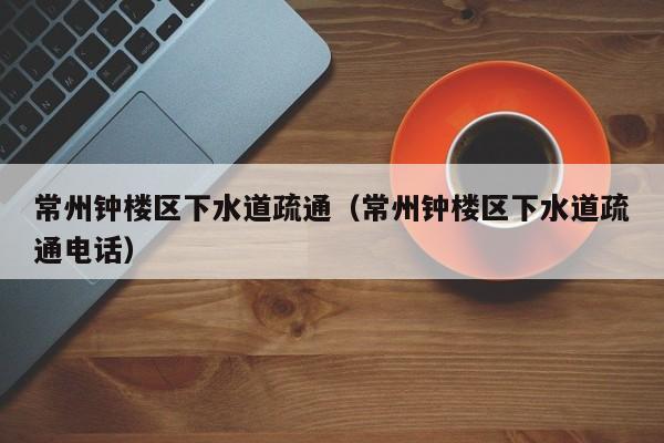 太原常州鐘樓區下水道疏通（常州鐘樓區下水道疏通電話）