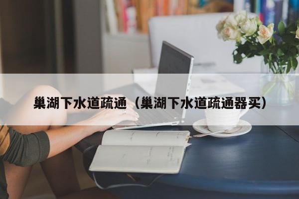 太原巢湖下水道疏通（巢湖下水道疏通器買）
