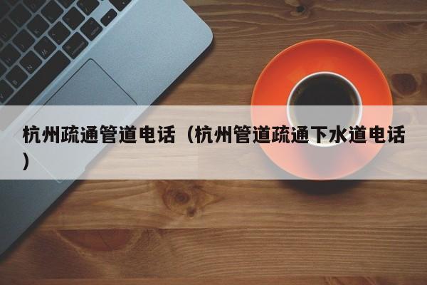 太原杭州疏通管道電話（杭州管道疏通下水道電話）