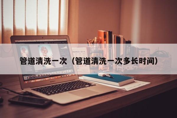 北京管道清洗一次（管道清洗一次多長時間）