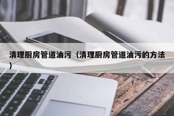 北京清理廚房管道油污（清理廚房管道油污的方法）