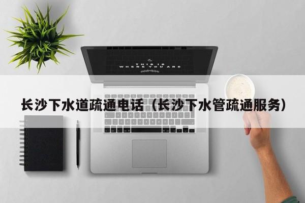 北京長沙下水道疏通電話（長沙下水管疏通服務）