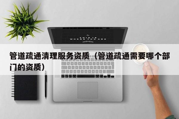 北京管道疏通清理服務(wù)資質(zhì)（管道疏通需要哪個(gè)部門的資質(zhì)）