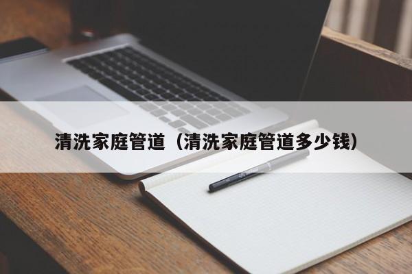 北京清洗家庭管道（清洗家庭管道多少錢）