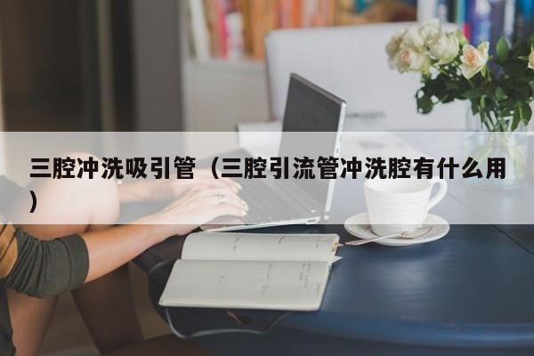 北京三腔沖洗吸引管（三腔引流管沖洗腔有什么用）