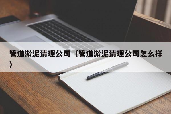 北京管道淤泥清理公司（管道淤泥清理公司怎么樣）