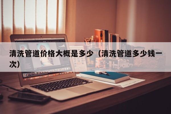 北京清洗管道價格大概是多少（清洗管道多少錢一次）