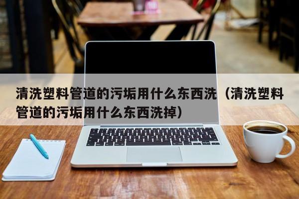 北京清洗塑料管道的污垢用什么東西洗（清洗塑料管道的污垢用什么東西洗掉）