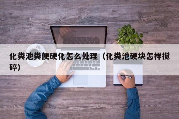 北京化糞池糞便硬化怎么處理（化糞池硬塊怎樣攪碎）