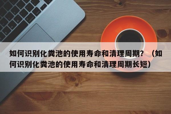 太原如何識別化糞池的使用壽命和清理周期？（如何識別化糞池的使用壽命和清理周期長短）