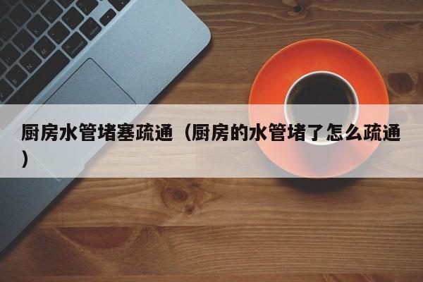北京廚房水管堵塞疏通（廚房的水管堵了怎么疏通）