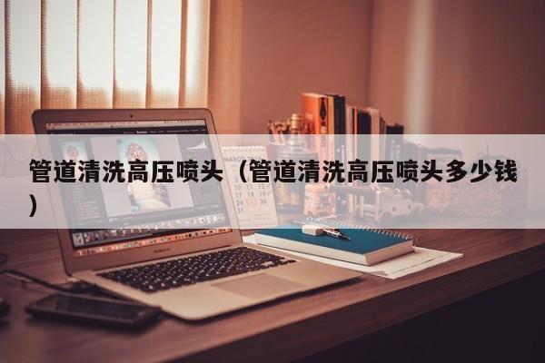 北京管道清洗高壓噴頭（管道清洗高壓噴頭多少錢）