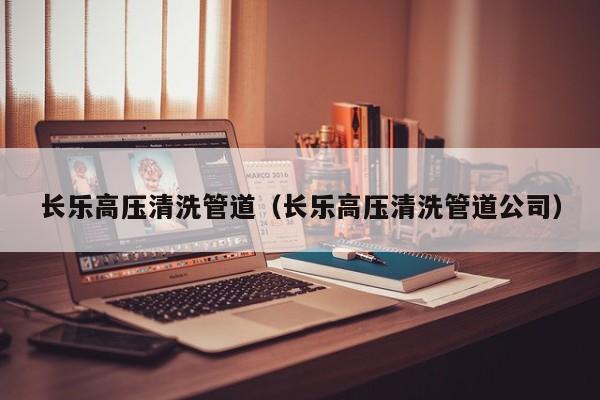 北京長樂高壓清洗管道（長樂高壓清洗管道公司）