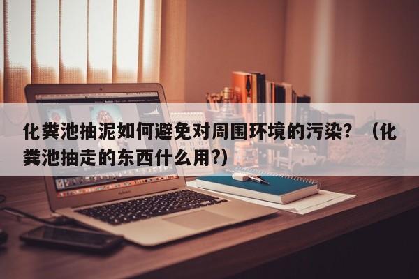 北京化糞池抽泥如何避免對周圍環境的污染？（化糞池抽走的東西什么用?）